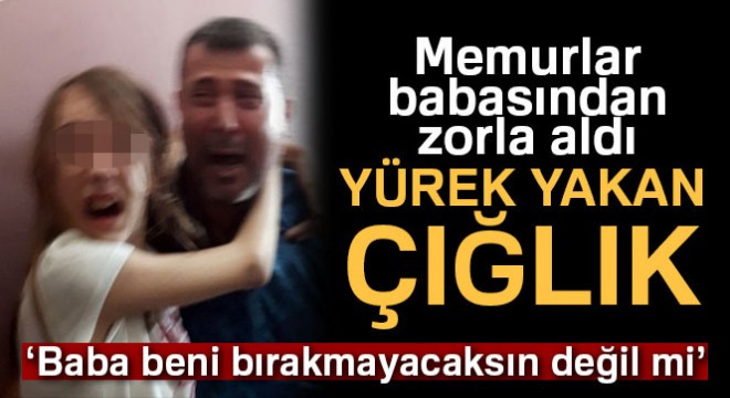 ‘Zorla’ babasından alınan minik Yağmur’un gözyaşları yürekleri dağladı